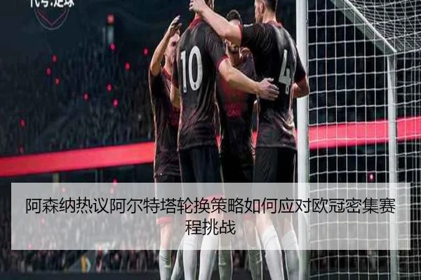 阿森纳热议阿尔特塔轮换策略如何应对欧冠密集赛程挑战